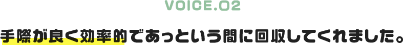 VOICE.02|手際が良く効率的であっという間に回収してくれました。