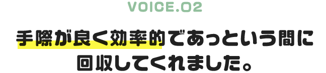 VOICE.02|手際が良く効率的であっという間に回収してくれました。