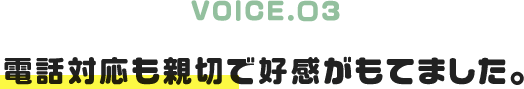 VOICE.03|電話対応も親切で好感がもてました。