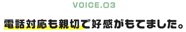 VOICE.03|電話対応も親切で好感がもてました。
