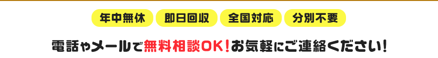 年中無休・即日回収・全国対応・分別不要　電話やメールで無料相談OK！お気軽にご連絡ください！