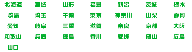 北海道|宮城県|山形県|福島県|新潟県|茨城県|栃木県|群馬県|埼玉県|千葉県|東京都|神奈川県|山梨県|静岡県|愛知県|岐阜県|三重県|滋賀県|奈良県|京都府|大阪府|和歌山県|兵庫県|徳島県|香川県|愛媛県|岡山県|広島県|山口県
